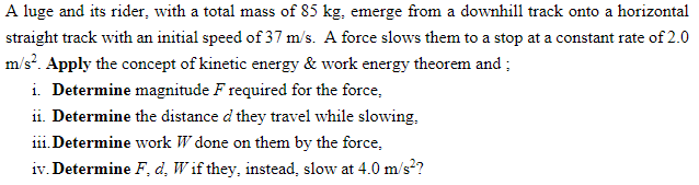 A luge and its rider, with a total mass of 85 kg, emerge from a downhill track onto a horizontal
straight track with an initial speed of 37 m/s. A force slows them to a stop at a constant rate of 2.0
m/s?. Apply the concept of kinetic energy & work energy theorem and ;
i. Determine magnitude F required for the force,
ii. Determine the distance d they travel while slowing,
i1i. Determine work W done on them by the force,
iv. Determine F, d, W if they, instead, slow at 4.0 m/s?
