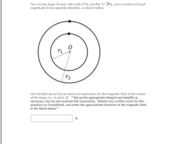 Two circular loops of wire, with radii of T1 and r2 = 2r1. carry currents of equal
magnitude (I) but opposite direction, as shown below.
r2
Use the Biot-Savart law to derive an expression for the magnetic field at the centre
of the loops (i.e. at point O). **Set up the appropriate integral and simplify as
necessary, but do not evaluate this expression. Submit your written work for this
question on CrowdMark, and enter the approximate direction of the magnetic field
in the blank below**
