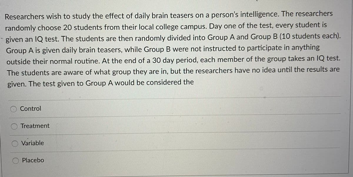 Researchers wish to study the effect of daily brain teasers on a person's intelligence. The researchers
randomly choose 20 students from their local college campus. Day one of the test, every student is
given an IQ test. The students are then randomly divided into Group A and Group B (10 students each).
Group A is given daily brain teasers, while Group B were not instructed to participate in anything
outside their normal routine. At the end of a 30 day period, each member of the group takes an IQ test.
The students are aware of what group they are in, but the researchers have no idea until the results are
given. The test given to Group A would be considered the
Control
Treatment
Variable
Placebo
