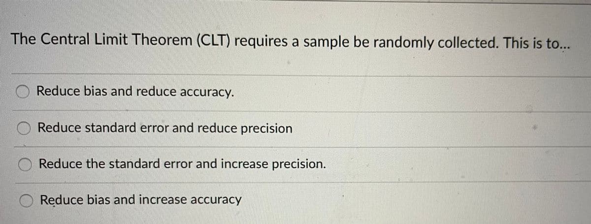 The Central Limit Theorem (CLT) requires a sample be randomly collected. This is to...
Reduce bias and reduce accuracy.
Reduce standard error and reduce precision
Reduce the standard error and increase precision.
Reduce bias and increase accuracy
