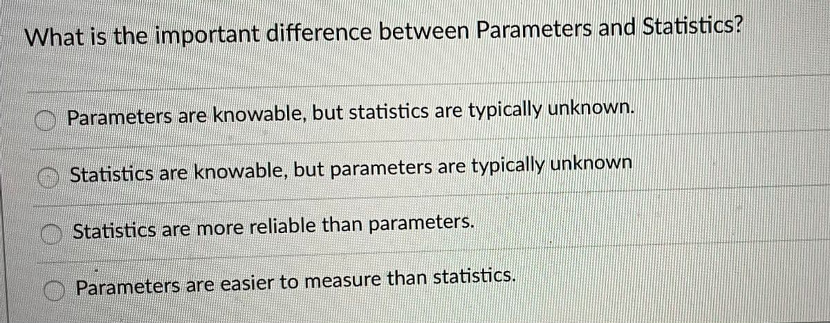 What is the inmportant difference between Parameters and Statistics?
Parameters are knowable, but statistics are typically unknown.
Statistics are knowable, but parameters are typically unknown
Statistics are more reliable than parameters.
Parameters are easier to measure than statistics.
