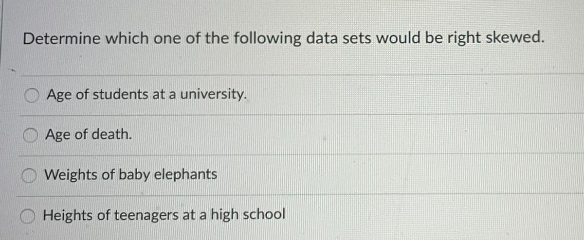 Determine which one of the following data sets would be right skewed.
Age of students at a university.
Age of death.
Weights of baby elephants
O Heights of teenagers at a high school
