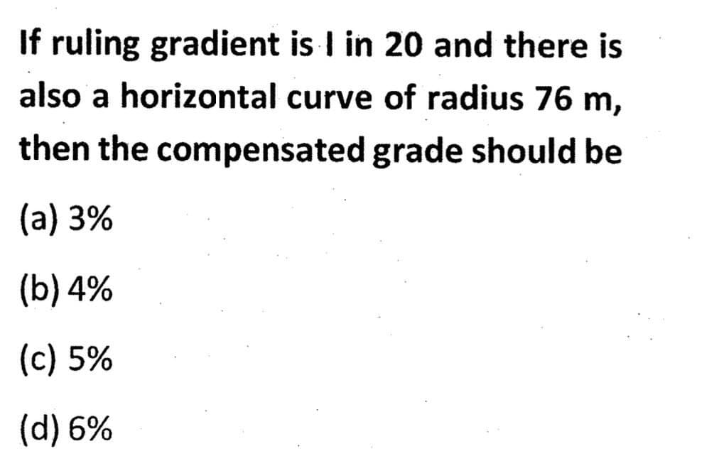 If ruling gradient is I in 20 and there is
also a horizontal curve of radius 76 m,
then the compensated grade should be
(a) 3%
(b) 4%
(c) 5%
(d) 6%