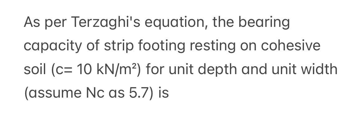 As per Terzaghi's equation, the bearing
capacity of strip footing resting on cohesive
soil (c= 10 kN/m²) for unit depth and unit width
(assume Nc as 5.7) is