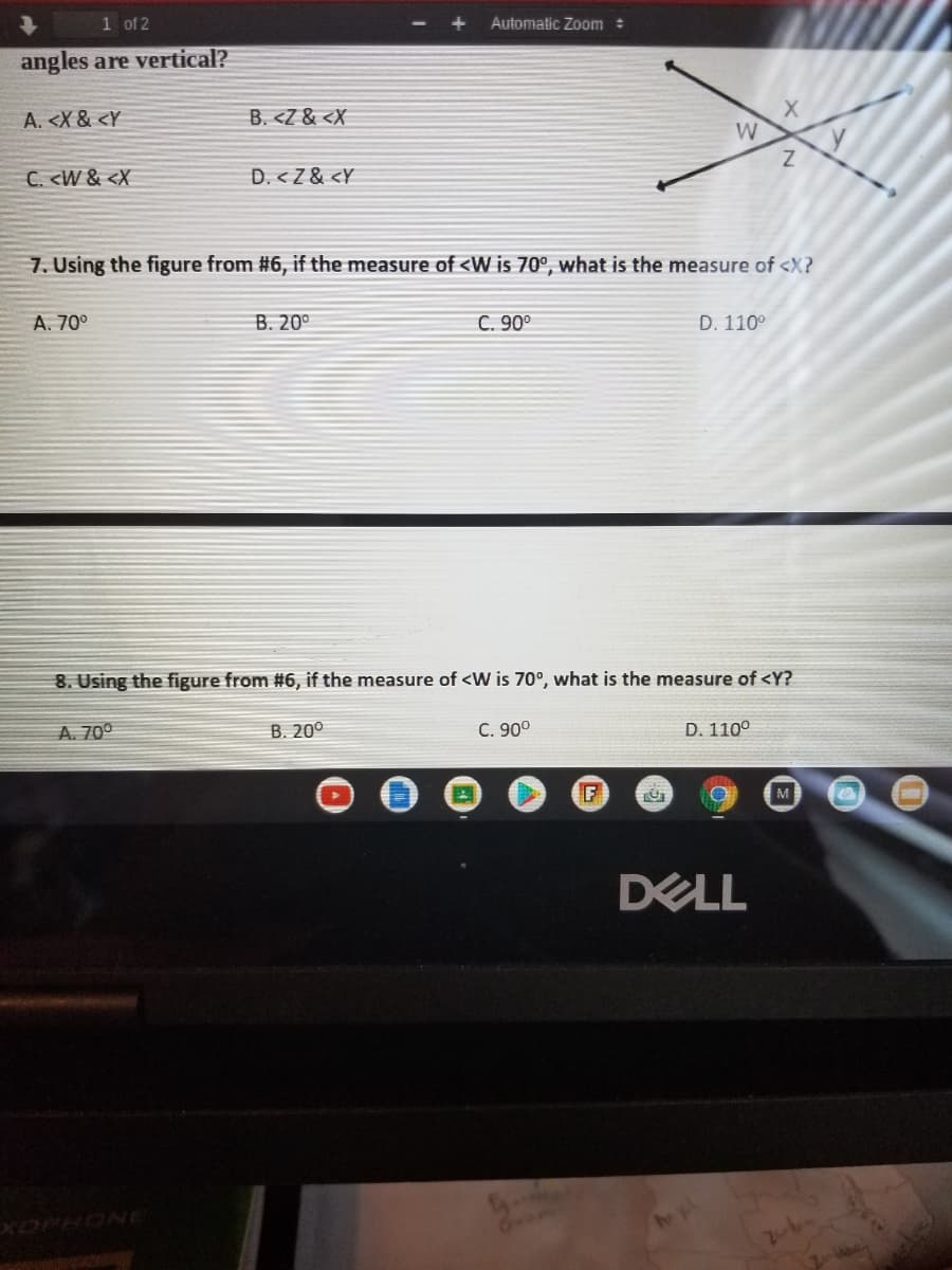 1 of 2
Automatic Zoom :
angles are vertical?
A. <X & <Y
B. <Z & <X
W
C. <W & <X
D. < Z & <Y
7. Using the figure from #6, if the measure of <W is 70°, what is the measure of <X?
A. 70°
B. 20°
C. 90°
D. 110°
8. Using the figure from #6, if the measure of <W is 70°, what is the measure of <Y?
A. 70°
B. 20°
C. 90°
D. 110°
M
DELL
