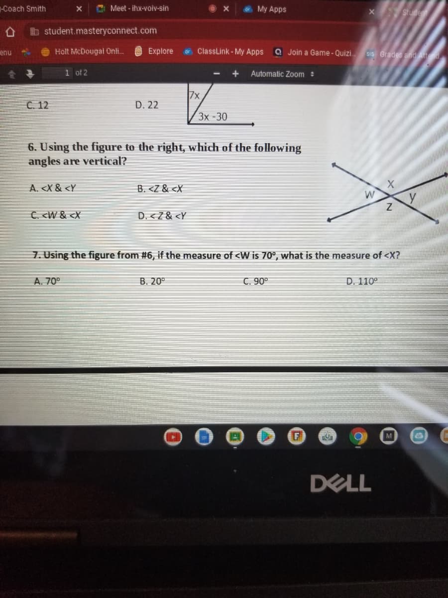 -Coach Smith
C Meet - ihx-voiv-sin
My Apps
X Stude
b student.masteryconnect.com
enu
Holt McDougai Onli.
O Explore
E ClassLink - My Apps
a Join a Game- Quizi. sis Grades and At
1 of 2
Automatic Zoom :
7x
C. 12
D. 22
Зх -30
6. Using the figure to the right, which of the following
angles are vertical?
A. <X & <Y
B. <Z & <X
C. <W & <X
D. <Z& <Y
7. Using the figure from #6, if the measure of <W is 70°, what is the measure of <X?
A. 70°
B. 20°
C. 90°
D. 110°
F
M
DELL
