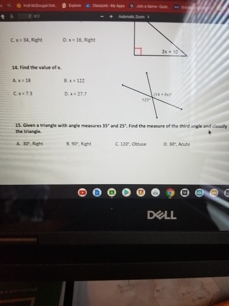 Holt McDougal Onli.
Explore
ClassLink-My Apps
Q Join a Game-Quizi.
ss Gradesan
2 of 2
+ Automatic Zoom
Cx 34, Right
D. x = 16, Right
3x + 10
14. Find the value of x.
A. x = 18
B. x = 122
Cx= 7.3
D. x = 27.7
(14 + 6x)
122
15. Given a triangle with angle measures 35° and 25°. Find the measure of the third angle and classify
the triangle.
A. 30°, Right
B. 90°, Right
C. 120°, Obtuse
D. 30°, Acute
F
DELL
