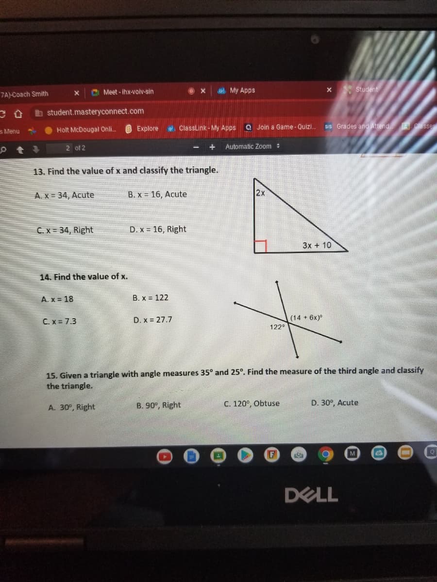 C Meet - ihx-voiv-sin
My Apps
Student
7A)-Coach Smith
student.masteryconnect.com
Explore
e. ClassLink - My Apps
A Join a Game - Quizi.
SIS Grades and Attend. Classes
s Menu
Holt McDougal Onli.
2 of 2
+
Automatic Zom :
13. Find the value of x and classify the triangle.
2x
A. X = 34, Acute
B. x = 16, Acute
C.x = 34, Right
D. x = 16, Right
3x + 10
14. Find the value of x.
A. x = 18
B. x = 122
C. x = 7.3
D. x = 27.7
(14 + 6x)°
122°
15. Given a triangle with angle measures 35° and 25°. Find the measure of the third angle and classify
the triangle.
A. 30°, Right
B. 90°, Right
C. 120°, Obtuse
D. 30°, Acute
F
DELL
