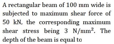 A rectangular beam of 100 mm wide is
subjected to maximum shear force of
50 kN, the corresponding maximum
shear stress being 3 N/mm?. The
depth of the beam is equal to
