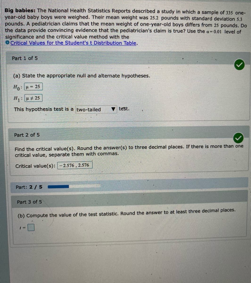 Big babies: The National Health Statistics Reports described a study in which a sample of 335 one-
year-old baby boys were weighed. Their mean weight was 25.2 pounds with standard deviation 5.3
pounds. A pediatrician claims that the mean weight of one-year-old boys differs from 25 pounds. Do
the data provide convincing evidence that the pediatrician's claim is true? Use the a-0.01 level of
significance and the critical value method with the
OCritical Values for the Student's t Distribution Table.
Part 1 of 5
(a) State the appropriate null and alternate hypotheses.
Ho: 25
H:H 25
This hypothesis test is a two-tailed
v test.
Part 2 of 5
Find the critical value(s). Round the answer(s) to three decimal places. If there is more than one
critical value, separate them with commas.
Critical value(s):
2.576 , 2.576
Part: 2/5
Part 3 of 5
(b) Compute the value of the test statistic. Round the answer to at least three decimal places.
