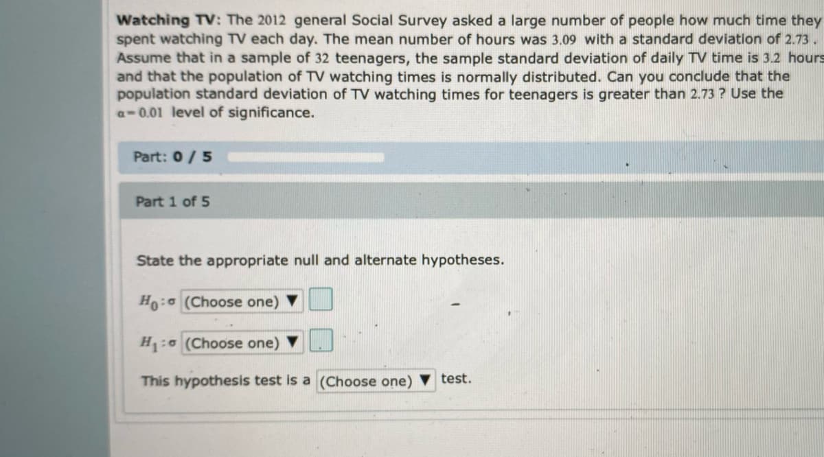 Watching TV: The 2012 general Social Survey asked a large number of people how much time they
spent watching TV each day. The mean number of hours was 3.09 with a standard deviation of 2.73.
Assume that in a sample of 32 teenagers, the sample standard deviation of daily TV time is 3.2 hours
and that the population of TV watching times is normally distributed. Can you conclude that the
population standard deviation of TV watching times for teenagers is greater than 2.73 ? Use the
a-0.01 level of significance.
Part: 0/5
Part 1 of 5
State the appropriate null and alternate hypotheses.
Ho: (Choose one)
H1: (Choose one) V
This hypothesis test is a (Choose one) V test.
