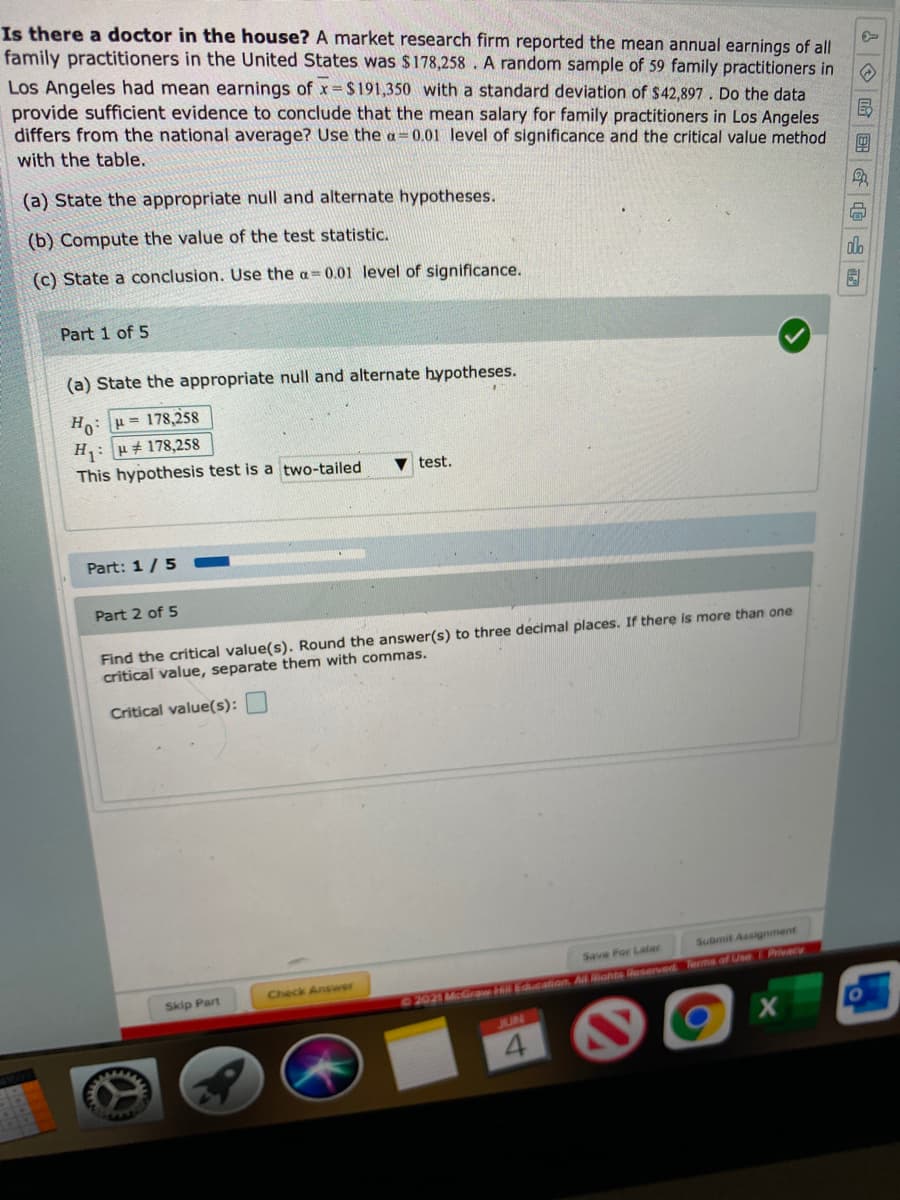 Is there a doctor in the house? A market research firm reported the mean annual earnings of all
family practitioners in the United States was $178,258 . A random sample of 59 family practitioners in
Los Angeles had mean earnings of x $ 191,350 with a standard deviation of $42,897. Do the data
provide sufficient evidence to conclude that the mean salary for family practitioners in Los Angeles
differs from the national average? Use the a=0.01 level of significance and the critical value method
with the table.
團
(a) State the appropriate null and alternate hypotheses.
(b) Compute the value of the test statistic.
(c) State a conclusion. Use the a=0.01 level of significance.
do
Part 1 of 5
(a) State the appropriate null and alternate hypotheses.
Ho: H= 178,258
H: H+ 178,258
This hypothesis test is a two-tailed
test.
Part: 1/5
Part 2 of 5
Find the critical value(s). Round the answer(s) to three decimal places. If there is more than one
critical value, separate them with commas.
Critical value(s):
Submit Assignment
Save For Later
Check Answer
Skip Part
2021 McGrqa khli Educalion. Ail ahts Rasarved Terms of Use Privacy
JUN
