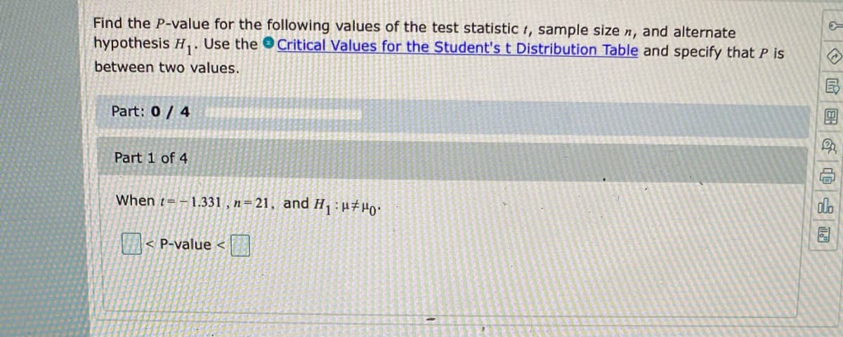 Find the P-value for the following values of the test statistic t, sample size n, and alternate
hypothesis H,. Use the Critical Values for the Student's t Distribution Table and specify that P is
between two values.
Part: 0/ 4
Part 1 of 4
When t= – 1.331 , n=21, and H:u#Ho:
do
园
< P-value <
| 国G
