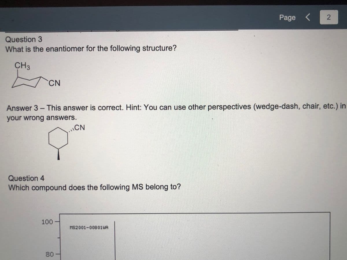 Page <
Question 3
What is the enantiomer for the following structure?
CH3
CN
Answer 3- This answer is correct. Hint: You can use other perspectives (wedge-dash, chair, etc.) in
your wrong answers.
CN
Question 4
Which compound does the following MS belong to?
100
MS2001-00801WA
80-
