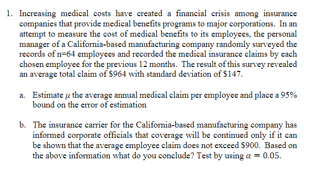 1. Increasing medical costs have created a financial crisis among insurance
companies that provide medical benefits programs to major corporations. In an
attempt to measure the cost of medical benefits to its employees, the personal
manager of a California-based manufacturing company randomly surveyed the
records of n=64 employees and recorded the medical insurance elaims by each
chosen employee for the previous 12 months. The result of this survey revealed
an average total claim of $964 with standard deviation of $147.
a. Estimate u the average annual medical claim per employee and place a 95%
bound on the error of estimation
b. The insurance carrier for the California-based manufacturing company has
informed corporate officials that coverage will be continued only if it can
be shown that the average employee claim does not exceed $900. Based on
the above information what do you conclude? Test by using a = 0.05.
