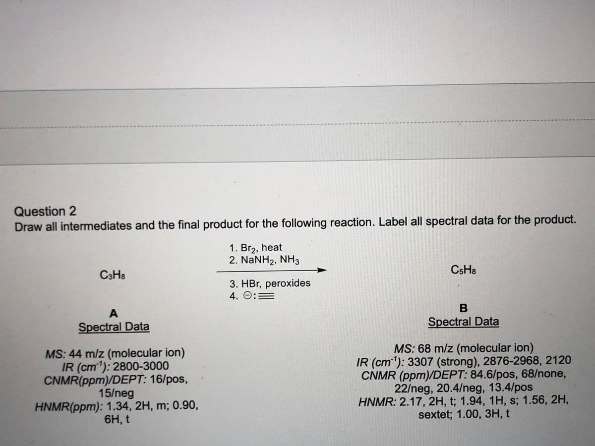 Question 2
Draw all intermediates and the final product for the following reaction. Label all spectral data for the product.
1. Br2, heat
2. NaNH2, NH3
C5H8
C3H8
3. HBr, peroxides
4. O:=
A
Spectral Data
Spectral Data
MS: 44 m/z (molecular ion)
IR (cm1): 2800-3000
CNMR(ppm)/DEPT: 16/pos,
15/neg
HNMR(ppm): 1.34, 2H, m; 0.90,
6H, t
MS: 68 m/z (molecular ion)
IR (cm): 3307 (strong), 2876-2968, 2120
CNMR (ppm)/DEPT: 84.6/pos, 68/none,
22/neg, 20.4/neg, 13.4/pos
HNMR: 2.17, 2H, t; 1.94, 1H, s; 1.56, 2H,
sextet; 1.00, 3H, t
