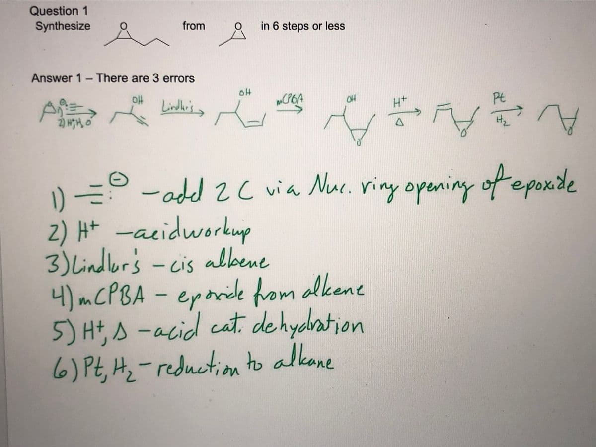 Question 1
Synthesize
from
in 6 steps or less
Answer 1- There are 3 errors
oH
A
2) HH, O
Lindle's >
OH
H+
Pt
Hz
-add 2C via Nue. viny opening of epoxide
1) =
2) Ht -acidworkup
3) Lindlor's - cis albene
4)MCPBA- eporide from alkene
5) Ht, s -acid cat. de hydation
6) Pt, Hz-reduction to alkane
0.
