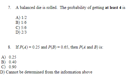 7. A balanced die is rolled. The probability of getting at least 4 is
A) 1/2
B) 1/6
C) 5/6
D) 2/3
8. If P(A) = 0.25 and P(B) = 0.65, then P(A and B) is:
A) 0.25
B) 0.40
C) 0.90
D) Cannot be determined from the information above
