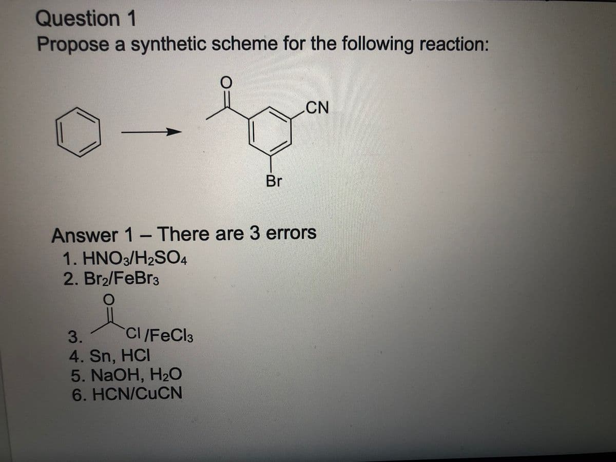 Question 1
Propose a synthetic scheme for the following reaction:
CN
Br
Answer 1-There are 3 errors
1. HNO3/H2SO4
2. Br2/FeBr3
CI /FeCl3
4. Sn, HCI
5. NaOH, H2O
6. HCN/CUCN
3.
