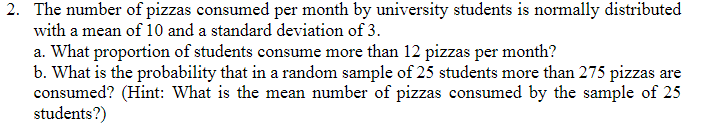 2. The number of pizzas consumed per month by university students is normally distributed
with a mean of 10 and a standard deviation of 3.
a. What proportion of students consume more than 12 pizzas per month?
b. What is the probability that in a random sample of 25 students more than 275 pizzas are
consumed? (Hint: What is the mean number of pizzas consumed by the sample of 25
students?)
