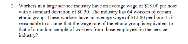 2. Workers in a large service industry have an average wage of $13.00 per hour
with a standard deviation of $0.50. The industry has 64 workers of certain
ethnic group. These workers have an average wage of $12.80 per hour. Is it
reasonable to assume that the wage rate of the ethnic group is equivalent to
that of a random sample of workers from those employees in the service
industry?
