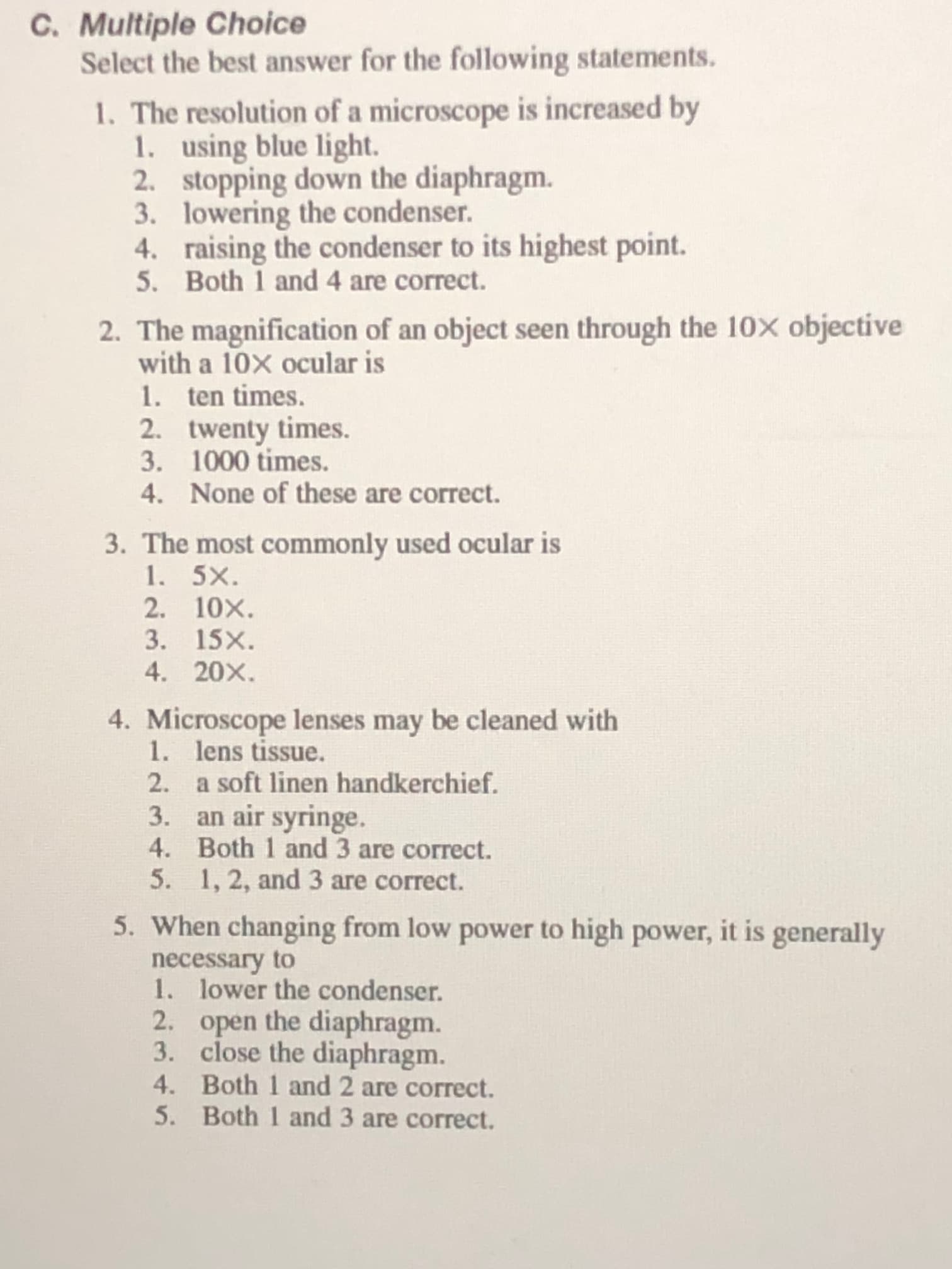 1. The resolution of a microscope is increased by
1. using blue light.
2. stopping down the diaphragm.
3. lowering the condenser.
4. raising the condenser to its highest point.
5. Both 1 and 4 are correct.
2. The magnification of an object seen through the 10X objective
with a 10X ocular is
1. ten times.
2. twenty times.
3. 1000 times.
4. None of these are correct.
3. The most commonly used ocular is
1. 5X.
2. 10X.
3. 15X.
4. 20X.
