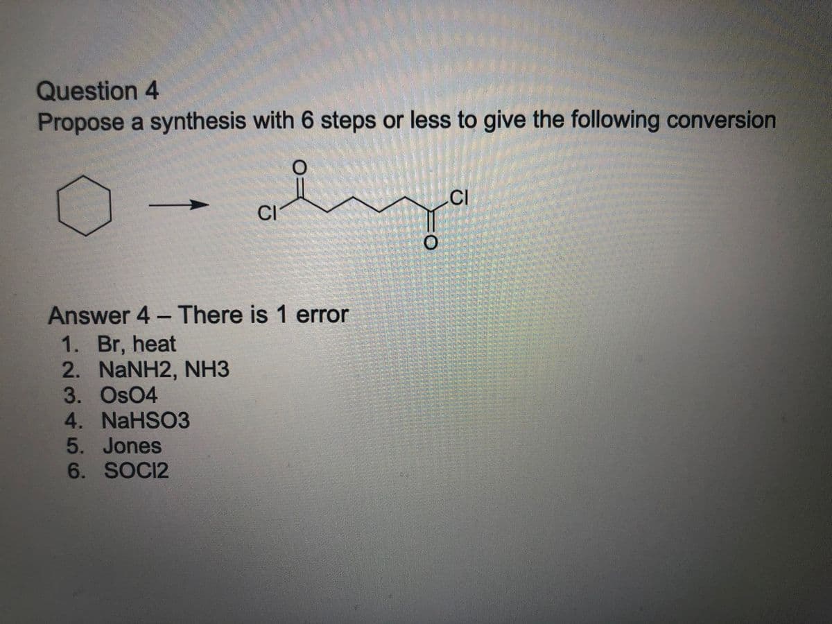 Question 4
Propose a synthesis with 6 steps or less to give the following conversion
CI
CI
Answer 4 - There is 1 error
1. Br, heat
2. NaNH2, NH3
3. Os04
4. NaHSO3
5. Jones
6. SOCI2
