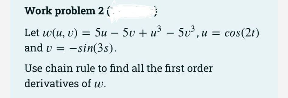 Work problem 2 (
}
Let w(u, v) = 5u - 5v + u³ - 5v³, u = cos(2t)
−
and v =
u -sin(3s).
Use chain rule to find all the first order
derivatives of w.