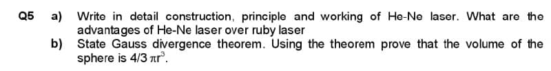 Q5 a)
b)
Write in detail construction, principle and working of He-Ne laser. What are the
advantages of He-Ne laser over ruby laser
State Gauss divergence theorem. Using the theorem prove that the volume of the
sphere is 4/3 лr³.