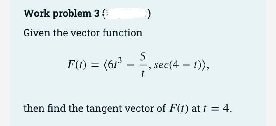 Work problem 3 (
Given the vector function
F(t) = (61³
3
-
))
5
sec(4 — t)),
then find the tangent vector of F(t) at t = 4.