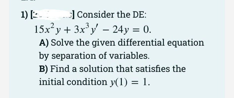 1) [
Consider the DE:
15x²y + 3x³y - 24y = 0.
A) Solve the given differential equation
by separation of variables.
B) Find a solution that satisfies the
initial condition y(1) = 1.