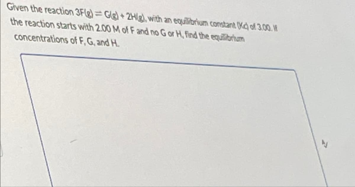 Given the reaction 3F(g)=G(g)+2Hg), with an equilibrium constant (Kd) of 3.00. If
the reaction starts with 2.00 M of F and no G or H, find the equilibrium
concentrations of F, G, and H.