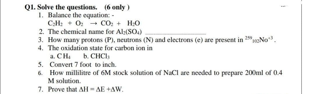 Q1. Solve the questions. (6 only)
1. Balance the equation: -
- CO2 + H20
2. The chemical name for Al2(SO4)
C2H2 + O2
in
259
102NO+3
3. How many protons (P), neutrons (N) and electrons (e) are present
4. The oxidation state for carbon ion in
a. C H4
5. Convert 7 foot to inch.
How millilitre of 6M stock solution of NaCl are needed to prepare 200ml of 0.4
M solution.
b. CHCI3
6.
7. Prove that ΔΗ ΔΕ +ΔW.
