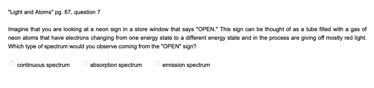 "Light and Atoms" pg. 67, question 7
Imagine that you are looking at a neon sign in a store window that says "OPEN." This sign can be thought of as a tube filled with a gas of
neon atoms that have electrons changing from one energy state to a different energy state and in the process are giving off mostly red light.
Which type of spectrum would you observe coming from the "OPEN" sign?
continuous spectrum
absorption spectrum
emission spectrum
