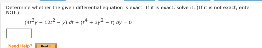 Determine whether the given differential equation is exact. If it is exact, solve it. (If it is not exact, enter
NOT.)
(4t3y – 12t2 - y) dt + (t“ + 3y2 - t) dy = 0
Need Help?
Read It
