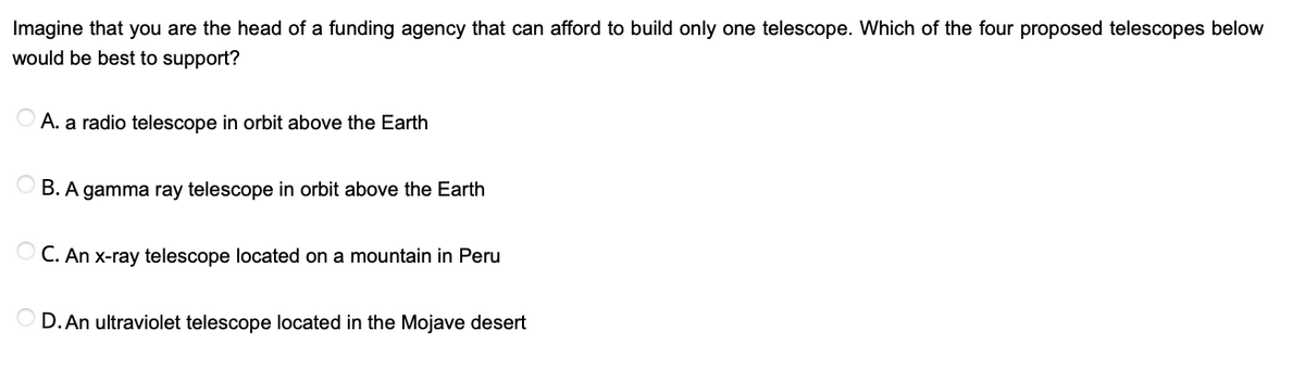 Imagine that you are the head of a funding agency that can afford to build only one telescope. Which of the four proposed telescopes below
would be best to support?
O A. a radio telescope in orbit above the Earth
B. A gamma ray telescope in orbit above the Earth
O C. An x-ray telescope located on a mountain in Peru
D. An ultraviolet telescope located in the Mojave desert

