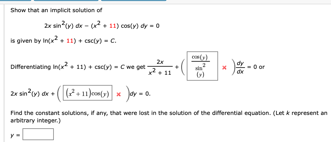 Show that an implicit solution of
2x sin?(y) dx – (x² + 11) cos(y) dy = 0
is given by In(x² + 11) + csc(y) = C.
cos (y)
2x
dy
= 0 or
dx
Differentiating In(x²
+ 11) + csc(y)
= C we get
2
sin'
+ 11
(y)
2x sin (y) dx +
(? + 11 )cos(y) x
dy = 0.
Find the constant solutions, if any, that were lost in the solution of the differential equation. (Let k represent an
arbitrary integer.)
y =
