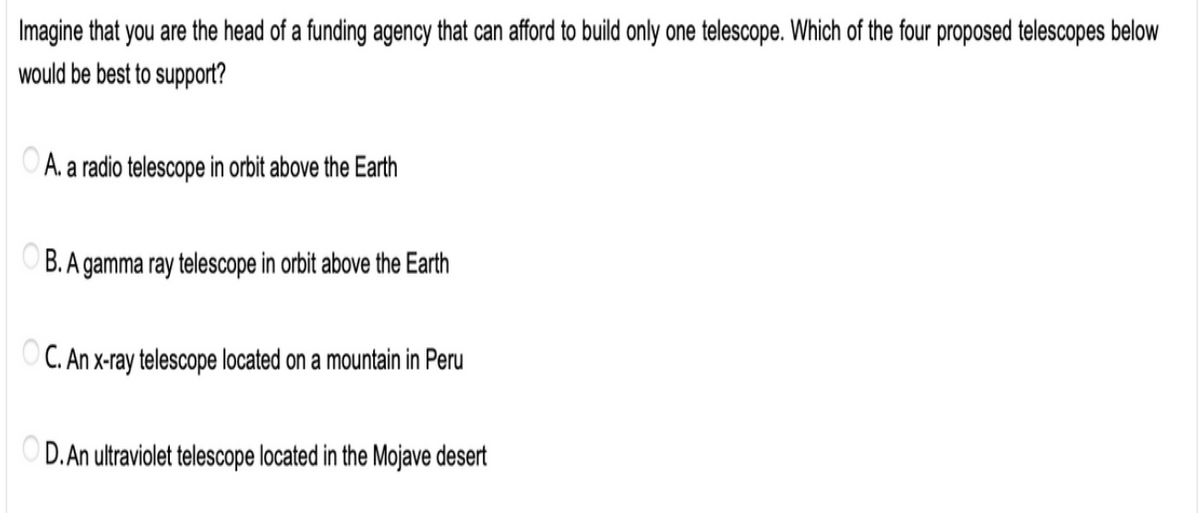 Imagine that you are the head of a funding agency that can afford to build only one telescope. Which of the four proposed telescopes below
would be best to support?
OA. a radio telescope in orbit above the Earth
B. A gamma ray telescope in orbit above the Earth
OC. An x-ray telescope located on a mountain in Peru
D.An ultraviolet telescope located in the Mojave desert
