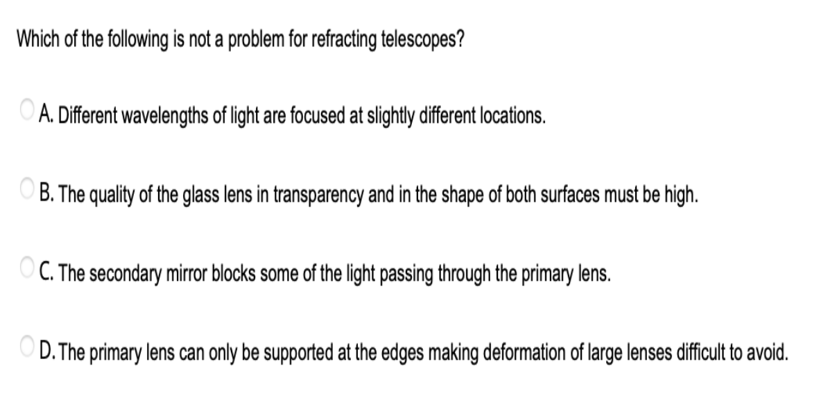 Which of the following is not a problem for refracting telescopes?
OA. Different wavelengths of light are focused at slightly different locations.
OB. The quality of the glass lens in transparency and in the shape of both surfaces must be high.
OC. The secondary mirror blocks some of the light passing through the primary lens.
OD. The primary lens can only be supported at the edges making deformation of large lenses difficult to avoid.
