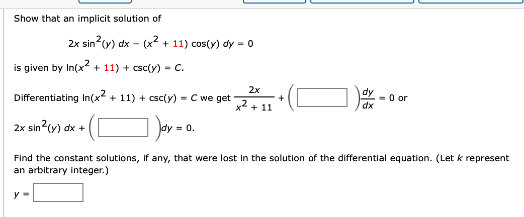 Show that an implicit solution of
2x sin (y) dx – (x² + 11) cos(y) dy = 0
is given by In(x2
+ 11) + csc(y) = C.
2x
Differentiating In(x + 11) + csc(y) = C we get
+
x2 + 11
= 0 or
dx
2x sin
in²(y) dx +
dy = 0.
Find the constant solutions, if any, that were lost in the solution of the differential equation. (Let k represent
an arbitrary integer.)
y =

