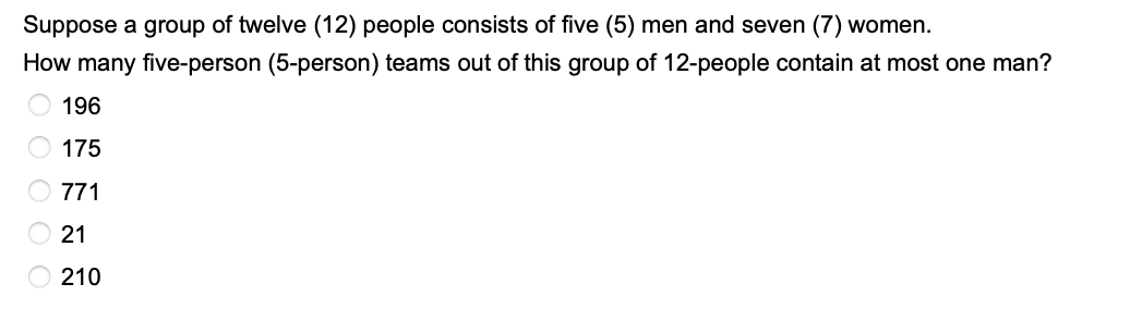 Suppose a group of twelve (12) people consists of five (5) men and seven (7) women.
How many five-person (5-person) teams out of this group of 12-people contain at most one man?
196
175
771
21
210