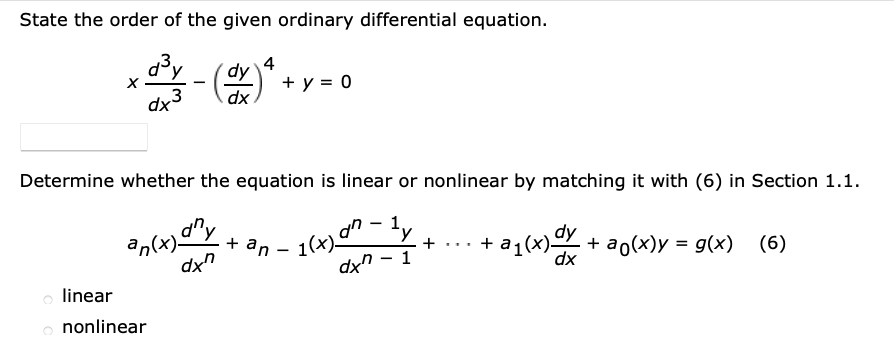State the order of the given ordinary differential equation.
4
+ y = 0
dy
-
dx
3
dx
Determine whether the equation is linear or nonlinear by matching it with (6) in Section 1.1.
n(x) y
+ an
1(x)" -ly
dy
+ a1(x) + ao(x)y = g(x) (6)
+ ..
1
dx
o linear
o nonlinear

