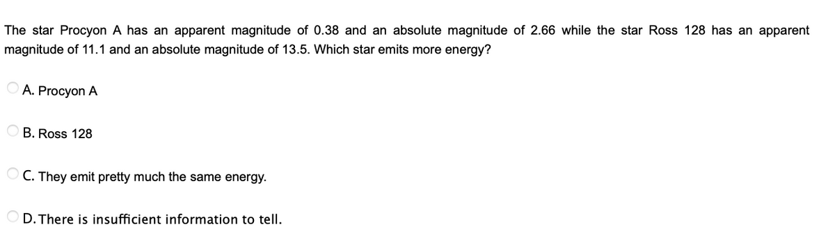 The star Procyon A has an apparent magnitude of 0.38 and an absolute magnitude of 2.66 while the star Ross 128 has an apparent
magnitude of 11.1 and an absolute magnitude of 13.5. Which star emits more energy?
A. Procyon A
O B. Ross 128
O C. They emit pretty much the same energy.
D. There is insufficient information to tell.
