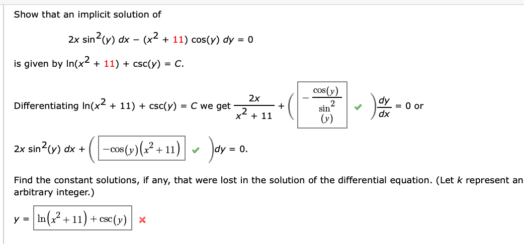 Show that an implicit solution of
2x sin2(y) dx – (x² + 11) cos(Y) dy = 0
-
is given by In(x² + 11) + csc(y) = C.
cos(y)
2x
dy
Differentiating In(x2 + 11) + csc(y) = C we get
= 0 or
dx
+
x2
sin
(y)
+ 11
2x sin2(y) dx + (-cos(y) (x² + 11)
dy = 0.
Find the constant solutions, if any, that were lost in the solution of the differential equation. (Let k represent an
arbitrary integer.)
y =
In(? + 11) + csc(y) x
