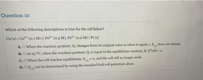 Question 10
Which of the following descriptions is true for the cell below?
Cu (s) | Cu* (0.1 M) || Fe3 (0.5 M), Fe (0.2 M) | Pt (s)
A. O When the reaction quotient, Q, changes from its original value to when it equals 1, E does not change.
cell
B. O At 25 °C, when the reaction quotient, Q, is equal to the equilibrium constant, K, E°cell = 0.
C.O When the cell reaches equilibrium, E
cell
=0, and the cell will no longer work.
D. OE can be determined by using the standard half-cell potentials alone.
eall
