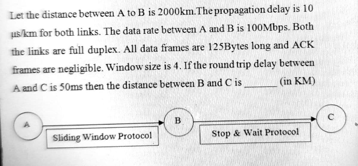 Let the distance between A to B is 2000km.The propagation delay is 10
us/km for both links. The data rate between A and B is 100Mbps. Both
the links are full duplex. All data frames are 125Bytes long and ACK
frames are negligible. Window size is 4. If the round trip delay between
A and C is 50ms then the distance between B and C is
(in KM)
B
Sliding Window Protocol
Stop & Wait Protocol
