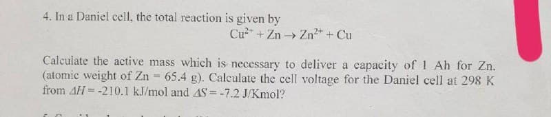 4. In a Daniel cell, the total reaction is given by
Cu" + Zn - Zn2* + Cu
Calculate the active mass which is necessary to deliver a capacity of 1 Ah for Zn.
(atomic weight of Zn = 65.4 g). Calculate the cell voltage for the Daniel cell at 298 K
from AH = -210.1 kJ/mol and AS = -7.2 J/Kmol?
%3D
