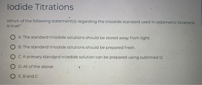 lodide Titrations
Which of the following statement(s) regarding the triiodide standard used in iodometric titrations
is true?
O A. The standard triiodide solutions should be stored away from light.
O B. The standard triiodide solutions should be prepared fresh.
O C.A primary standard triiodide solution can be prepared using sublimed 12.
O D. All of the above
O E. B and C
