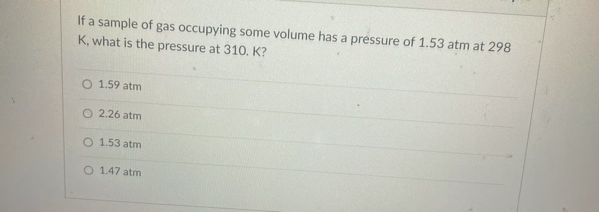 If a sample of gas occupying some volume has a pressure of 1.53 atm at 298
K, what is the pressure at 310. K?
O 1.59 atm
O 2.26 atm
O 1.53 atm
O 1.47 atm
