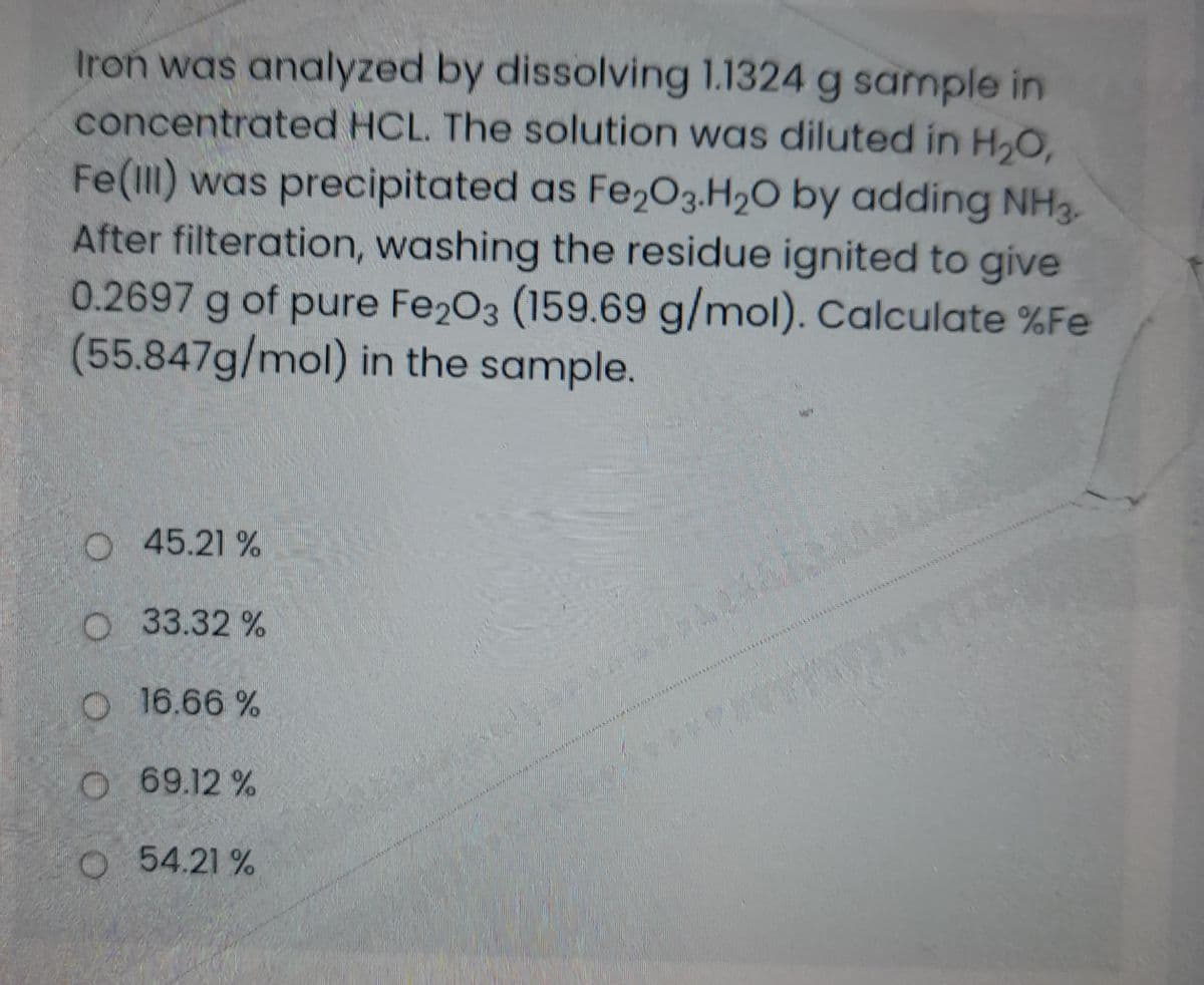 Iron was analyzed by dissolving 1.1324 g sample in
concentrated HCL. The solution was diluted in H,O,
Fe(I) was precipitated as Fe2O3.H2O by adding NH3.
After filteration, washing the residue ignited to give
0.2697 g of pure Fe203 (159.69 g/mol). Calculate %Fe
(55.847g/mol) in the sample.
O 45.21 %
O 33.32 %
O 16.66 %
O 69.12 %
O 54.21 %
